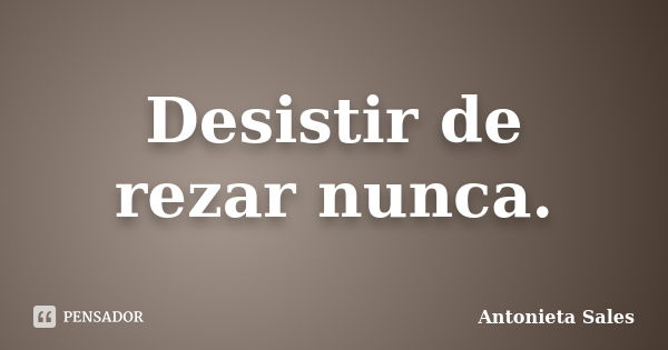 Desistir de rezar nunca.... Frase de Antonieta Sales.