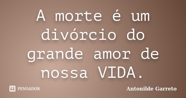 A morte é um divórcio do grande amor de nossa VIDA.... Frase de Antonilde Garreto.