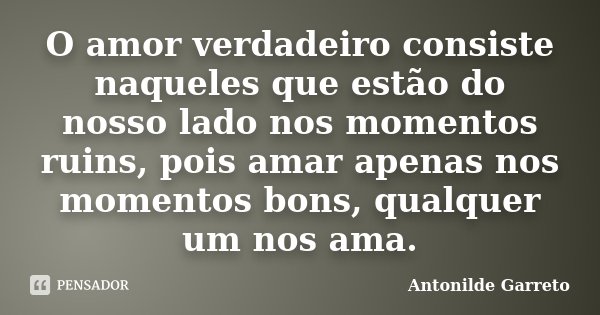 O amor verdadeiro consiste naqueles que estão do nosso lado nos momentos ruins, pois amar apenas nos momentos bons, qualquer um nos ama.... Frase de Antonilde Garreto.