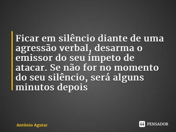 ⁠Ficar em silêncio diante de uma agressão verbal, desarma o emissor do seu ímpeto de atacar. Se não for no momento do seu silêncio, será alguns minutos depois... Frase de António Aguiar.