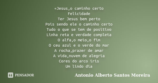 «Jesus,o caminho certo Felicidade Ter Jesus bem perto Pois sendo ele o caminho certo Tudo o que se tem de positivo Linha reta e verdade completa O alfa,o meio,o... Frase de Antonio Alberto Santos Moreira.