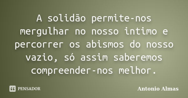 A solidão permite-nos mergulhar no nosso intimo e percorrer os abismos do nosso vazio, só assim saberemos compreender-nos melhor.... Frase de Antonio Almas.