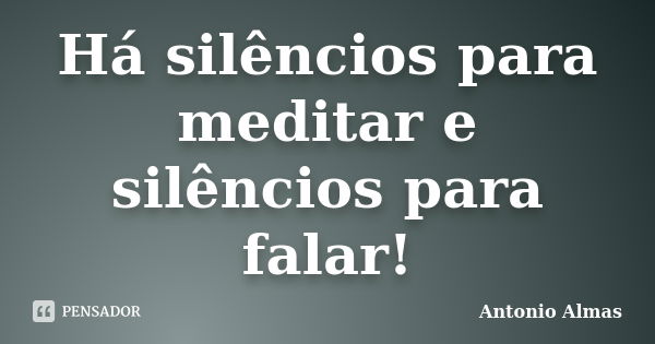 Há silêncios para meditar e silêncios para falar!... Frase de Antonio Almas.