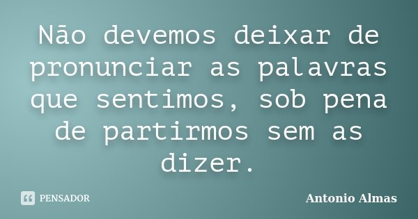 Não devemos deixar de pronunciar as palavras que sentimos, sob pena de partirmos sem as dizer.... Frase de Antonio Almas.