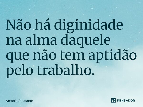⁠nao ha diginidade na alma daquele que nao tem aptidao pelo trabalho... Frase de Antonio Amarante.