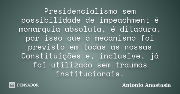 Presidencialismo sem possibilidade de impeachment é monarquia absoluta, é ditadura, por isso que o mecanismo foi previsto em todas as nossas Constituições e, in... Frase de Antonio Anastasia.