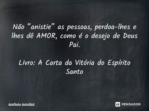 ⁠Não “anistie” as pessoas, perdoa-lhes e lhes dê AMOR, como é o desejo de Deus Pai. Livro: A Carta da Vitória do Espírito Santo... Frase de Antônio Antolini.