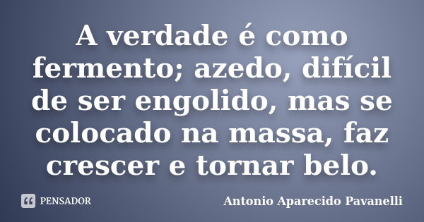 A verdade é como fermento; azedo, difícil de ser engolido, mas se colocado na massa, faz crescer e tornar belo.... Frase de Antonio Aparecido Pavanelli.