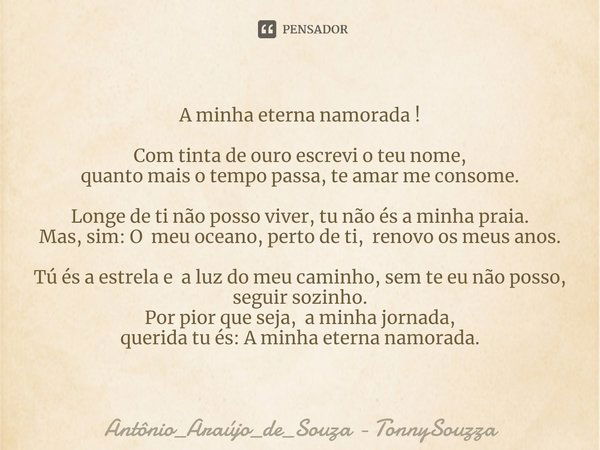 A minha eterna namorada ! Com tinta de ouro escrevi o teu nome,
quanto mais o tempo passa, te amar me consome. Longe de ti não posso viver, tu não és a minha pr... Frase de Antônio_Araújo_de_Souza - TonnySouzza.