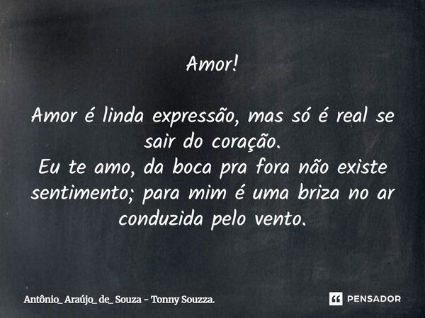 Amor! Amor é linda expressão, mas só é real se sair do coração. Eu te amo, da boca pra fora não existe sentimento; para mim é uma brisa no ar conduzida pelo ven... Frase de Antônio_ Araújo_ de_ Souza - Tonny Souzza..