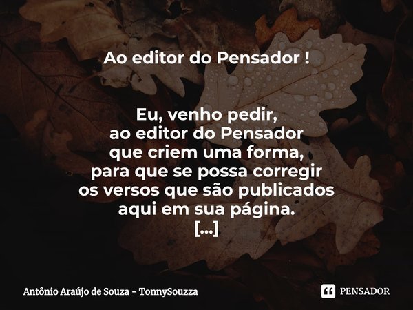 Ao editor do Pensador ! ⁠Eu, venho pedir,
ao editor do Pensador
que criem uma forma,
para que se possa corregir
os versos que são publicados
aqui em sua página.... Frase de Antônio Araújo de Souza - TonnySouzza.