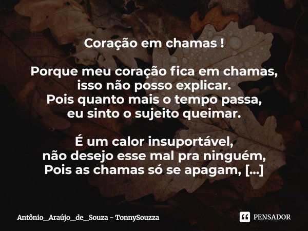 ⁠Coração em chamas ! Porque meu coração fica em chamas,
isso não posso explicar.
Pois quanto mais o tempo passa,
eu sinto o sujeito queimar. É um calor insuport... Frase de Antônio_Araújo_de_Souza - TonnySouzza.