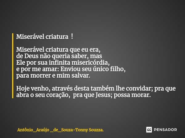 ⁠Miserável criatura ! Miserável criatura que eu era, de Deus não queria saber, mas Ele por sua infinita misericórdia, e por me amar: Enviou seu único filho, par... Frase de Antônio_Araújo _de_Souza-Tonny Souzza..