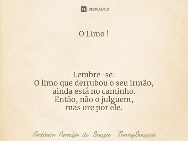 O Limo ! Lembre-se:
O limo que derrubou o seu irmão,
ainda está no caminho.
Então, não o julguem,
mas ore por ele.⁠... Frase de Antônio_Araújo_de_Souza - TonnySouzza.