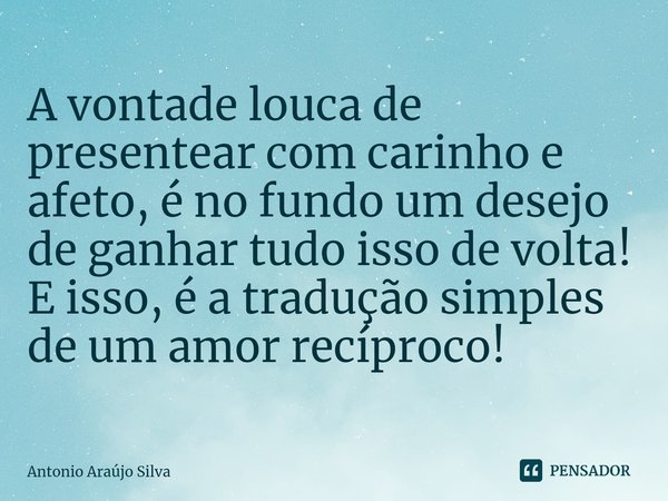 ⁠A vontade louca de presentear com carinho e afeto, é no fundo um desejo de ganhar tudo isso de volta! E isso, é a tradução simples de um amor recíproco!... Frase de Antonio Araújo Silva.