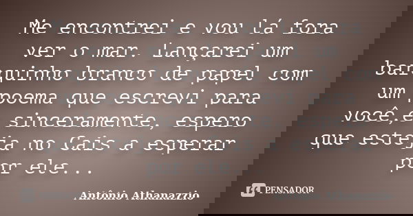 Me encontrei e vou lá fora ver o mar. Lançarei um barquinho branco de papel com um poema que escrevi para você,e sinceramente, espero que esteja no Cais a esper... Frase de Antônio Athanazzio.