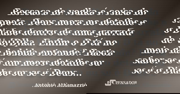 Ressaca de vodka é coisa do capeta. Deus mora no detalhe e o Diabo dentro de uma garrafa de Vo[D]ka. Enfim o D tá no meio da bebida entende? Basta saber se é um... Frase de Antônio Athanazzio.