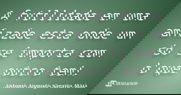 A futilidade em uma amizade esta onde um só se importa com o'que outro tem!... Frase de Antonio Augusto Saraiva Maia.