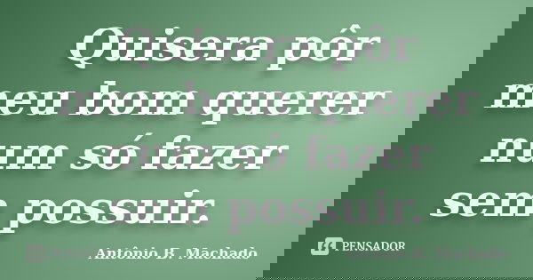 Quisera pôr meu bom querer num só fazer sem possuir.... Frase de Antônio B. Machado.