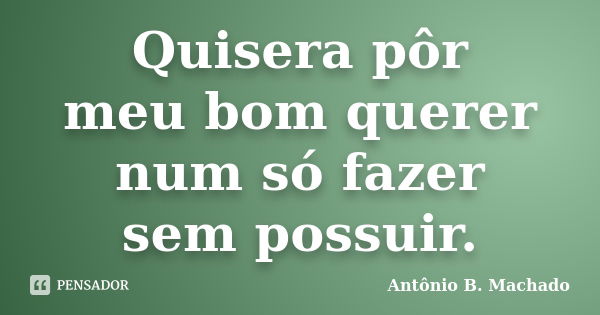 Quisera pôr meu bom querer num só fazer sem possuir.... Frase de Antônio B. Machado.