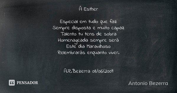 À Esther Especial em tudo que faz
Sempre disposta e muito capaz
Talento tu tens de sobra
Homenageada sempre será
Este dia Maravilhoso
Relembrarás enquanto viver... Frase de Antonio Bezerra.