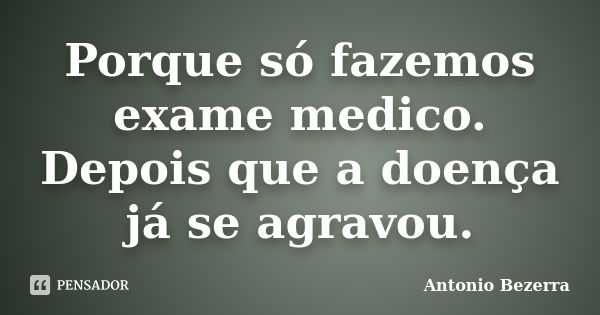 Porque só fazemos exame medico. Depois que a doença já se agravou.... Frase de Antonio Bezerra.