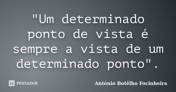 "Um determinado ponto de vista é sempre a vista de um determinado ponto".... Frase de António Botêlho Focinheira.