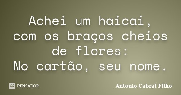 Achei um haicai, com os braços cheios de flores: No cartão, seu nome.... Frase de Antonio Cabral Filho.