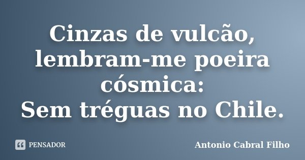 Cinzas de vulcão, lembram-me poeira cósmica: Sem tréguas no Chile.... Frase de Antonio Cabral Filho.