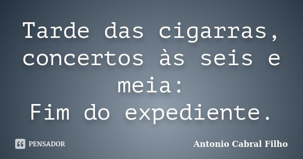 Tarde das cigarras, concertos às seis e meia: Fim do expediente.... Frase de Antonio Cabral Filho.