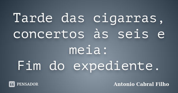 Tarde das cigarras, concertos às seis e meia: Fim do expediente.... Frase de Antonio Cabral Filho.