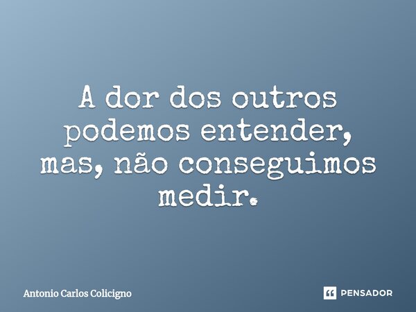 ⁠A dor dos outros podemos entender, mas, não conseguimos medir.... Frase de Antonio Carlos Colicigno.