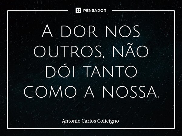 ⁠⁠A dor nos outros, não dói tanto como a nossa.... Frase de Antonio Carlos Colicigno.