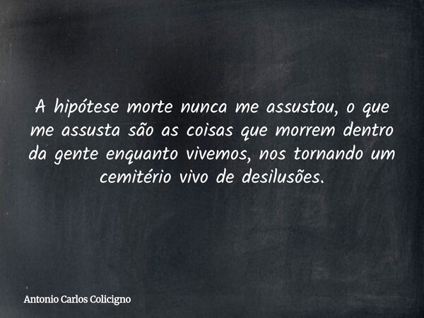 A hipótese morte nunca me assustou, o que me assusta são as coisas que morrem dentro da gente enquanto vivemos, nos tornando um cemitério vivo de desilusões.... Frase de Antonio Carlos Colicigno.