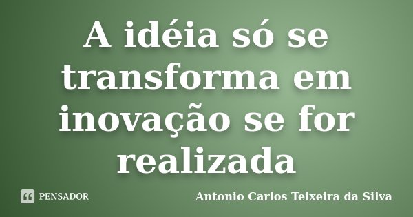 A idéia só se transforma em inovação se for realizada... Frase de Antonio Carlos Teixeira da Silva.