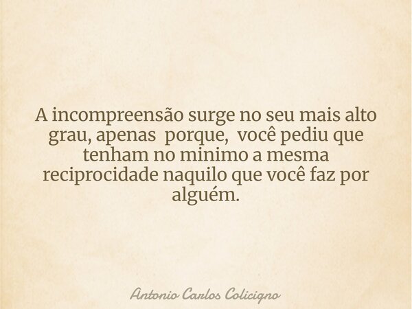 A incompreensão surge no seu mais alto grau, apenas porque, você pediu que tenham no minimo a mesma reciprocidade naquilo que você faz por alguém.... Frase de Antonio Carlos Colicigno.
