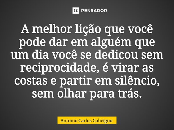 A melhor lição que você pode dar em alguém⁠ que um dia você se dedicou sem reciprocidade, é virar as costas e partir em silêncio, sem olhar para trás.... Frase de Antonio Carlos Colicigno.