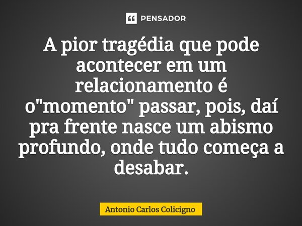 A pior tragédia que pode acontecer em um relacionamento é o "momento" passar, pois, daí pra frente nasce um abismo profundo, onde tudo começa a desaba... Frase de Antonio Carlos Colicigno.