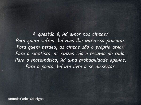 A questão é, há amor nas cinzas? Para quem sofreu, há mas lhe interessa procurar. Para quem perdeu, as cinzas são o próprio amor. Para o cientista, as cinzas sã... Frase de Antonio Carlos Colicigno.