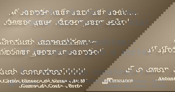 A sorte não cai do céu... temos que fazer por ela! Contudo acreditem:~ O Optimismo gera a sorte! E o amor tudo constroi!!!!... Frase de Antonio Carlos Fonseca de Sousa - Avª M. Gomes da Costa - Porto.