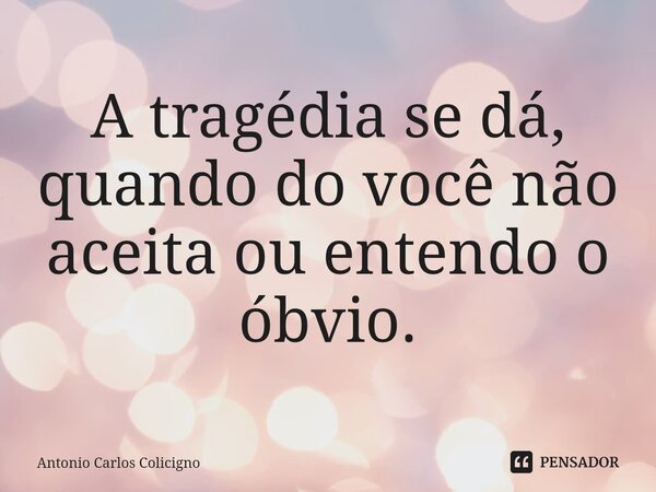 ⁠A tragédia se dá, quando do você não aceita ou entendo o óbvio.... Frase de Antonio Carlos Colicigno.