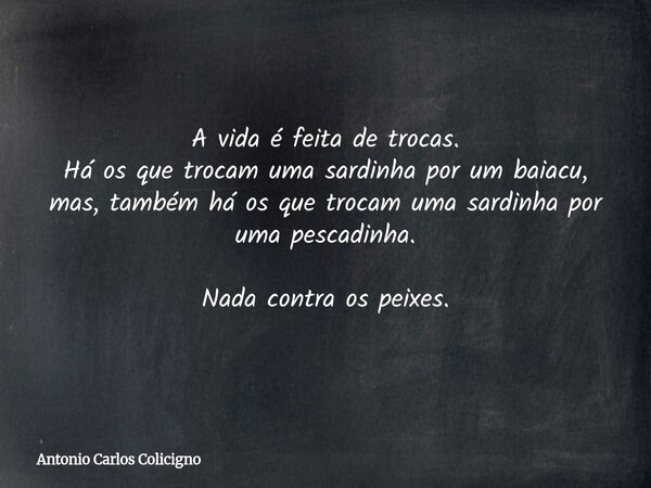 A vida é feita de trocas. Há os que trocam uma sardinha por um baiacu, mas, também há os que trocam uma sardinha por uma pescadinha. Nada contra os peixes.... Frase de Antonio Carlos Colicigno.