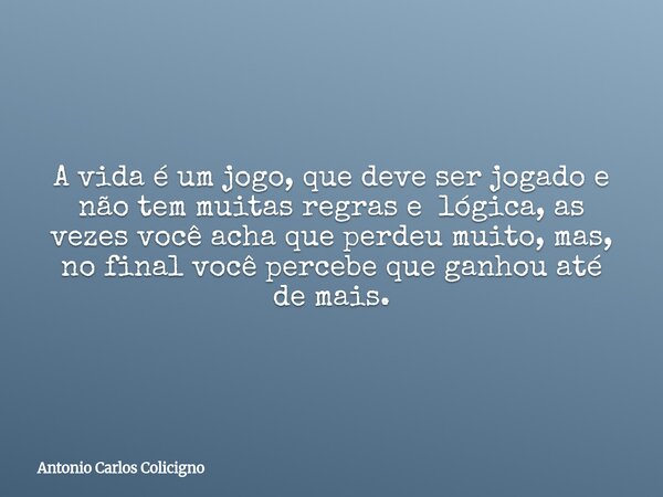 A vida é um jogo, que deve ser jogado e não tem muitas regras e lógica, as vezes você acha que perdeu muito, mas, no final você percebe que ganhou até de mais.... Frase de Antonio Carlos Colicigno.