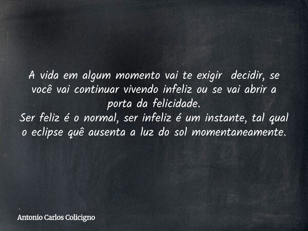A vida em algum momento vai te exigir decidir, se você vai continuar vivendo infeliz ou se vai abrir a porta da felicidade. Ser feliz é o normal, ser infeliz é ... Frase de Antonio Carlos Colicigno.
