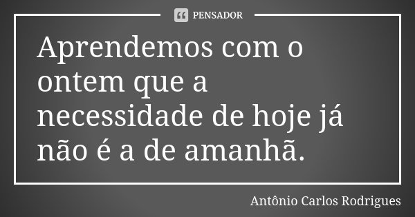 Aprendemos com o ontem que a necessidade de hoje já não é a de amanhã.... Frase de Antônio Carlos Rodrigues.