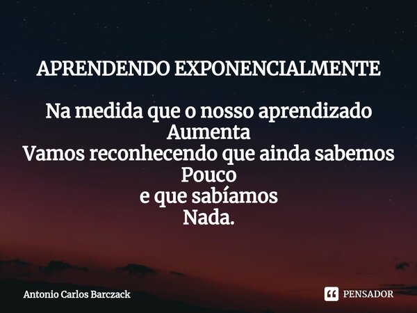 APRENDENDO EXPONENCIALMENTE ⁠Na medida que o nosso aprendizado Aumenta Vamos reconhecendo que ainda sabemos Pouco e que sabíamos Nada.... Frase de Antonio Carlos Barczack.