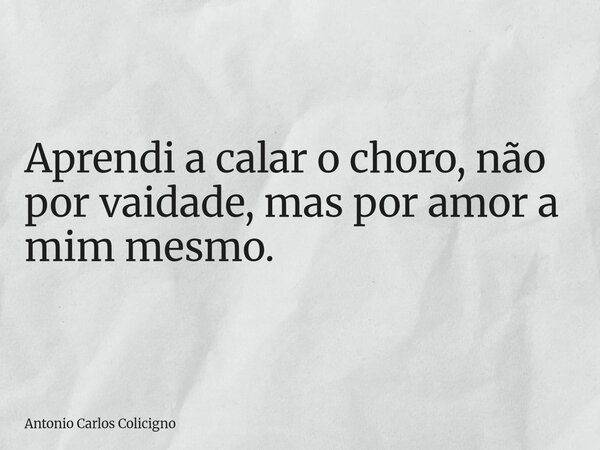 Aprendi a calar o choro, não por vaidade, mas por amor a mim mesmo.... Frase de Antonio Carlos Colicigno.