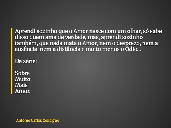 Aprendi sozinho que o Amor nasce com um olhar, só sabe disso quem ama de verdade, mas, aprendi sozinho também, que nada mata o Amor, nem o desprezo, nem a ausên... Frase de Antonio Carlos Colicigno.