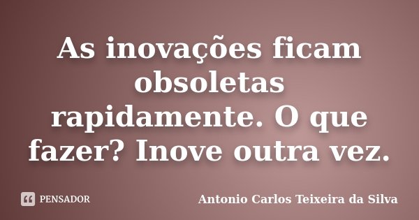 As inovações ficam obsoletas rapidamente. O que fazer? Inove outra vez.... Frase de Antonio Carlos Teixeira da Silva.