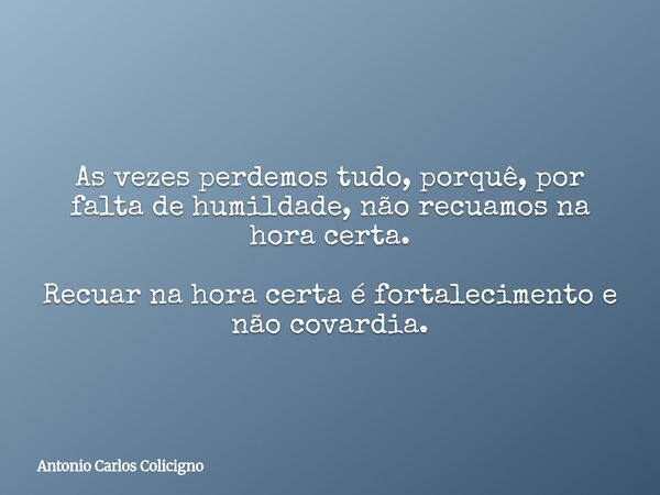 As vezes perdemos tudo, porquê, por falta de humildade, não recuamos na hora certa. Recuar na hora certa é fortalecimento e não covardia.... Frase de Antonio Carlos Colicigno.